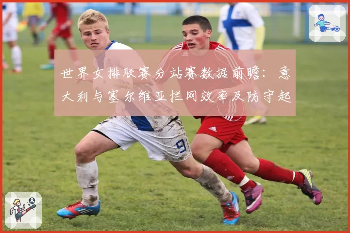 世界女排联赛分站赛数据前瞻：意大利与塞尔维亚拦网效率及防守起球率解析