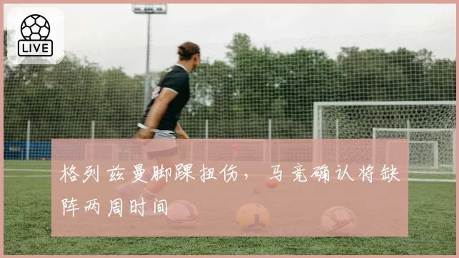 格列兹曼脚踝扭伤,马竞确认将缺阵两周时间