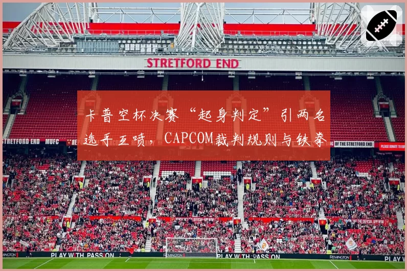 卡普空杯决赛“起身判定”引两名选手互喷，CAPCOM裁判规则与铁拳8新规对比被指落后