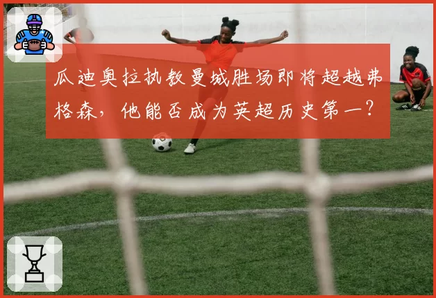 瓜迪奥拉执教曼城胜场即将超越弗格森，他能否成为英超历史第一？