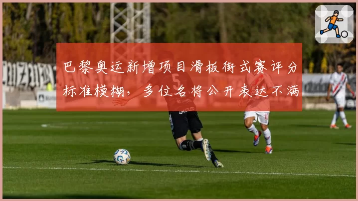 巴黎奥运新增项目滑板街式赛评分标准模糊，多位名将公开表达不满